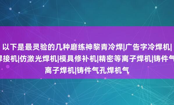 以下是最灵验的几种磨练神黎青冷焊|广告字冷焊机|0.2薄板焊接机|仿激光焊机|模具修补机|精密等离子焊机|铸件气孔焊机气