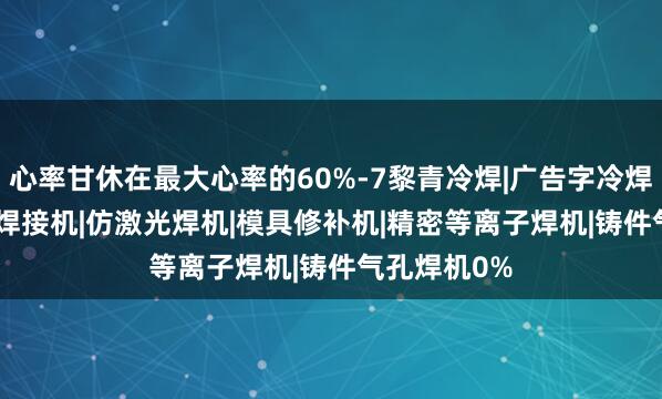 心率甘休在最大心率的60%-7黎青冷焊|广告字冷焊机|0.2薄板焊接机|仿激光焊机|模具修补机|精密等离子焊机|铸件气孔焊机0%